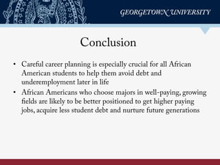 Conclusion
•  Careful career planning is especially crucial for all African
American students to help them avoid debt and
underemployment later in life
•  African Americans who choose majors in well-paying, growing
fields are likely to be better positioned to get higher paying
jobs, acquire less student debt and nurture future generations
 