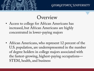 Overview
•  Access to college for African Americans has
increased, but African Americans are highly
concentrated in lower-paying majors
•  African Americans, who represent 12 percent of the
U.S. population, are underrepresented in the number
of degree holders in college majors associated with
the fastest-growing, highest-paying occupations—
STEM, health, and business
 
