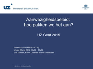 © 2015 Universitair Ziekenhuis Gent
Aanwezigheidsbeleid:
hoe pakken we het aan?
UZ Gent 2015
Workshop voor HRM in de Zorg
Vrijdag 22 mei 2015, 13u30 – 14u45
Evie Maesen, Katrijn Goethals en Ines Christiaens
 