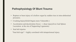 Pathophysiology Of Blunt Trauma
• Rupture or burst injury of a hollow organ by sudden rises in intra-abdominal
pressures.
• Crushing Injury(Solid Organs more Vulnerable )
• Acceleration and deceleration forces → shear injury(liver And Spleen
Laceration at the site of Supporting Ligaments)
• Seat belt injuries
“Seat belt sign” = highly correlated with intraperitoneal injury.
 