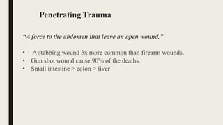 Penetrating Trauma
“A force to the abdomen that leave an open wound.”
• A stabbing wound 3x more common than firearm wounds.
• Gun shot wound cause 90% of the deaths.
• Small intestine > colon > liver
 