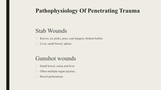 Pathophysiology Of Penetrating Trauma
Stab Wounds
🠶 Knives, ice picks, pens, coat hangers, broken bottles
🠶 Liver, small bowel, spleen
Gunshot wounds
🠶 Small bowel, colon and liver
🠶 Often multiple organ injuries,
🠶 Bowel perforations
 