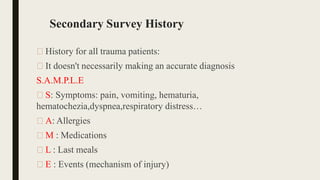 Secondary Survey History
🠶 History for all trauma patients:
🠶 It doesn't necessarily making an accurate diagnosis
S.A.M.P.L.E
🠶 S: Symptoms: pain, vomiting, hematuria,
hematochezia,dyspnea,respiratory distress…
🠶 A: Allergies
🠶 M : Medications
🠶 L : Last meals
🠶 E : Events (mechanism of injury)
 