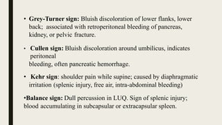 • Grey-Turner sign: Bluish discoloration of lower flanks, lower
back; associated with retroperitoneal bleeding of pancreas,
kidney, or pelvic fracture.
• Cullen sign: Bluish discoloration around umbilicus, indicates
peritoneal
bleeding, often pancreatic hemorrhage.
• Kehr sign: shoulder pain while supine; caused by diaphragmatic
irritation (splenic injury, free air, intra-abdominal bleeding)
•Balance sign: Dull percussion in LUQ. Sign of splenic injury;
blood accumulating in subcapsular or extracapsular spleen.
 