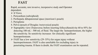 FAST
Rapid, accurate, non invasive, inexpensive study and Operator
dependent.
 It Views
1. Pericardium (subxiphoid)
2. Perihepatic &hepatorenal space (morrison’s pouch)
3. Perisplenic
4. Pelvis (pouch of Douglas /rectovesical pouch)
 Suprapubic view (Transverse; before inserting folleys)Sensitivity 60 to 95% for
detecting 100 mL - 500 mL of fluid. The larger the hemoperitoneum, the higher
the sensitivity. So sensitivity increases for clinically significant
hemoperitoneum.
 FAST has a low sensitivity (29–35%) for organ injury without
haemoperitoneum. FAST is also unreliable for excluding injury in
penetrating trauma. If there is doubt, the FAST examination can be repeated.
 