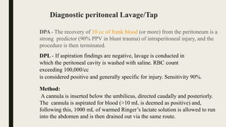 Diagnostic peritoneal Lavage/Tap
DPA- The recovery of 10 cc of frank blood (or more) from the peritoneum is a
strong predictor (90% PPV in blunt trauma) of intraperitoneal injury, and the
procedure is then terminated.
DPL - If aspiration findings are negative, lavage is conducted in
which the peritoneal cavity is washed with saline. RBC count
exceeding 100,000/cc
is considered positive and generally specific for injury. Sensitivity 90%.
Method:
A cannula is inserted below the umbilicus, directed caudally and posteriorly.
The cannula is aspirated for blood (>10 mL is deemed as positive) and,
following this, 1000 mL of warmed Ringer’s lactate solution is allowed to run
into the abdomen and is then drained out via the same route.
 