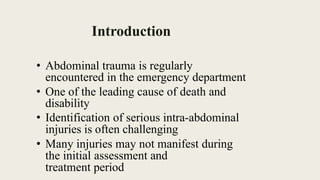 Introduction
• Abdominal trauma is regularly
encountered in the emergency department
• One of the leading cause of death and
disability
• Identification of serious intra-abdominal
injuries is often challenging
• Many injuries may not manifest during
the initial assessment and
treatment period
 