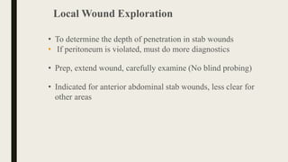 Local Wound Exploration
• To determine the depth of penetration in stab wounds
• If peritoneum is violated, must do more diagnostics
• Prep, extend wound, carefully examine (No blind probing)
• Indicated for anterior abdominal stab wounds, less clear for
other areas
 