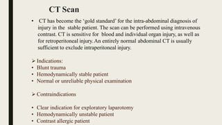 CT Scan
• CT has become the ‘gold standard’ for the intra-abdominal diagnosis of
injury in the stable patient. The scan can be performed using intravenous
contrast. CT is sensitive for blood and individual organ injury, as well as
for retroperitoneal injury.An entirely normal abdominal CT is usually
sufficient to exclude intraperitoneal injury.
 Indications:
• Blunt trauma
• Hemodynamically stable patient
• Normal or unreliable physical examination
 Contraindications
• Clear indication for exploratory laparotomy
• Hemodynamically unstable patient
• Contrast allergic patient
 