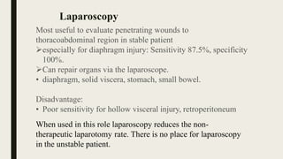 Most useful to evaluate penetrating wounds to
thoracoabdominal region in stable patient
especially for diaphragm injury: Sensitivity 87.5%, specificity
100%.
Can repair organs via the laparoscope.
• diaphragm, solid viscera, stomach, small bowel.
Disadvantage:
• Poor sensitivity for hollow visceral injury, retroperitoneum
When used in this role laparoscopy reduces the non-
therapeutic laparotomy rate. There is no place for laparoscopy
in the unstable patient.
Laparoscopy
 