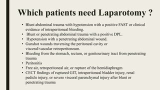 Which patients need Laparotomy ?
• Blunt abdominal trauma with hypotension with a positive FAST or clinical
evidence of intraperitoneal bleeding.
• Blunt or penetrating abdominal trauma with a positive DPL.
• Hypotension with a penetrating abdominal wound.
• Gunshot wounds traversing the peritoneal cavity or
visceral/vascular retroperitoneum.
• Bleeding from the stomach, rectum, or genitourinary tract from penetrating
trauma
• Peritonitis
• Free air, retroperitoneal air, or rupture of the hemidiaphragm
• CECT findings of ruptured GIT, intraperitoneal bladder injury, renal
pedicle injury, or severe visceral parenchymal injury after blunt or
penetrating trauma
 