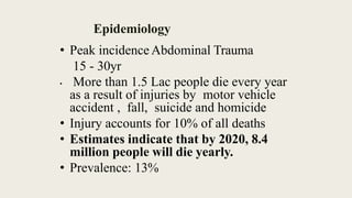 Epidemiology
• Peak incidence Abdominal Trauma
15 - 30yr
• More than 1.5 Lac people die every year
as a result of injuries by motor vehicle
accident , fall, suicide and homicide
• Injury accounts for 10% of all deaths
• Estimates indicate that by 2020, 8.4
million people will die yearly.
• Prevalence: 13%
 