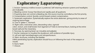 1. Incision. Generous midline incision is preferred. Self retaining retractor systems and headlights
are invaluable.
2. Bleeding control. Scoop-free blood and rapidly pack all quadrants
3. If packing does not control a bleeding site, this source must be controlled as the first priority.
4. Contamination control. Quickly control bowel content contamination.
5. Systematic exploration. Systematically explore the entire abdomen, giving priority to areas of
ongoing hemorrhage
A. Liver B. Spleen C. Stomach
D. Right colon, transverse colon, descending colon, sigmoid
colon, rectum, and small bowel, from ligament of Treitz to terminal ileum, looking at the entire
bowel wall and the mesentery.
E. Pancreas, by opening lesser sac (visualize and palpate).
F. Kocher maneuver to visualize the duodenum, with evidence of possible injury
G. Left and right hemidiaphragms and retroperitoneum.
H. Pelvic structures, including the bladder.
I.With penetrating injuries, exploration should focus on following the track of the weapon or
missile.
6. Injury repair.
7. Closure.
Exploratory Laparotomy
 