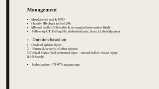 • Absolute bed rest & NPO
• 6 hourly Hb check in first 24h
• Allowed orally if Hb stable & no surgical intervention likely
• Follow-up CT: Falling Hb, abdominal pain, fever, Lt shoulder pain
• Duration based on
1. Grade of splenic injury
2. Nature & severity of other injuries
3.Clinical Status (Incl peritoneal signs – missed hollow viscus injury
& Hb levels)
• Embolization – 73-97% success rate
Management
 