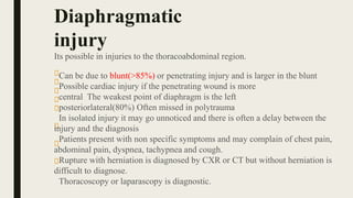 Its possible in injuries to the thoracoabdominal region.
Can be due to blunt(>85%) or penetrating injury and is larger in the blunt
Possible cardiac injury if the penetrating wound is more
central The weakest point of diaphragm is the left
posteriorlateral(80%) Often missed in polytrauma
In isolated injury it may go unnoticed and there is often a delay between the
injury and the diagnosis
Patients present with non specific symptoms and may complain of chest pain,
abdominal pain, dyspnea, tachypnea and cough.
Rupture with herniation is diagnosed by CXR or CT but without herniation is
difficult to diagnose.
Thoracoscopy or laparascopy is diagnostic.
Diaphragmatic
injury
 