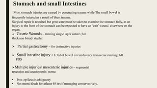 Most stomach injuries are caused by penetrating trauma while The small bowel is
frequently injured as a result of blunt trauma.
Surgical repair is required but great care must be taken to examine the stomach fully, as an
injury to the front of the stomach can be expected to have an ‘exit’ wound elsewhere on the
organ.
 Gastric Wounds – running single layer suture (full
thickness bites)/ stapler
 Partial gastrectomy – for destructive injuries
 Small intestine injury < 1/3rd of bowel circumference transverse running 3-0
PDS
Multiple injuries/ mesenteric injuries – segmental
resection and anastomosis/ stoma
• Post-op ileus is obligatory
• No enteral feeds for atleast 48 hrs if managing conservatively.
Stomach and small Intestines
 