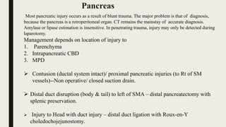 Most pancreatic injury occurs as a result of blunt trauma. The major problem is that of diagnosis,
because the pancreas is a retroperitoneal organ. CT remains the mainstay of accurate diagnosis.
Amylase or lipase estimation is insensitive. In penetrating trauma, injury may only be detected during
laparotomy.
Management depends on location of injury to
1. Parenchyma
2. Intrapancreatic CBD
3. MPD
 Contusion (ductal system intact)/ proximal pancreatic injuries (to Rt of SM
vessels)--Non operative/ closed suction drain.
 Distal duct disruption (body & tail) to left of SMA – distal pancreatectomy with
splenic preservation.
 Injury to Head with duct injury – distal duct ligation with Roux-en-Y
choledochojejunostomy.
Pancreas
 