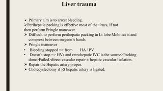  Primary aim is to arrest bleeding.
Perihepatic packing is effective most of the times, if not
then perform Pringle maneuver
 Difficult to perform perihepatic packing in Lt lobe Mobilize it and
compress between surgeon’s hands
 Pringle maneuver
• Bleeding stopped => from HA / PV.
• Doesn’t stop => HVs and retrohepatic IVC is the source>Packing
done>Failed>direct vascular repair ± hepatic vascular Isolation.
 Repair the Hepatic artery proper.
 Cholecystectomy if Rt hepatic artery is ligated.
Liver trauma
 
