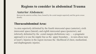 Regions to consider in abdominal Trauma
Anterior Abdomen:
Between the anterior axillary lines; bound by the costal margin superiorly and the groin crease
distally.
Thoracoabdominal Area:
The area superiorly delimited by the fourth intercostal space (anterior), sixth
intercostal space (lateral), and eighth intercostal space (posterior), and
inferiorly delimited by the costal margin (definitions vary — a pragmatic
approach is to use the nipple line as the upper boundary… in non-obese men
at least!). Injuries in the region increase the likelihood of chest, mediastinal,
and diaphragmatic injuries.
 