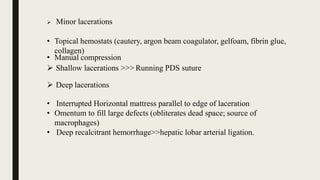 • Manual compression
 Minor lacerations
• Topical hemostats (cautery, argon beam coagulator, gelfoam, fibrin glue,
collagen)
 Shallow lacerations >>> Running PDS suture
 Deep lacerations
• Interrupted Horizontal mattress parallel to edge of laceration
• Omentum to fill large defects (obliterates dead space; source of
macrophages)
• Deep recalcitrant hemorrhage>>hepatic lobar arterial ligation.
 