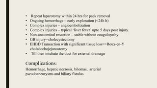 • Repeat laparotomy within 24 hrs for pack removal
• Ongoing hemorrhage – early exploration (<24h h)
• Complex injuries – angioembolization
• Complex injuries – typical ‘liver fever’ upto 5 days post injury.
• Non-anatomical resection – stable without coagulopathy
• GB injury--cholecystectomy
• EHBD Transaction with significant tissue loss>>Roux-en-Y
choledochojejunostomy
• Till then intubate the duct for external drainage
Complications:
Hemorrhage, hepatic necrosis, bilomas, arterial
pseudoaneurysms and biliary fistulas.
 