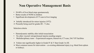 • 50-80% of liver bleed stops spontaneously
• Better results of NOM in children
• Significant development of CT scan in liver imaging
 Initially introduced for minor injuries (1972)
 Presently being used for grades III – V also.
Selection criteria
• Hemodynamic stability after initial resuscitation
• No other visceral/ retroperitoneal injuries needing surgery
• Multidisciplinary team – Experienced surgeon, Intensivist, CT scan, 24x7 OT facilities
 Failure rate significantly higher in Grade IV & V than Grade I to III.
 Most common reason for intervention – co-existing abdominal injury (e.g. bleed form spleen
or kidney).
Non Operative Management Basis
 