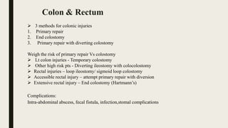  3 methods for colonic injuries
1. Primary repair
2. End colostomy
3. Primary repair with diverting colostomy
Weigh the risk of primary repair Vs colostomy
 Lt colon injuries - Temporary colostomy
 Other high risk pts - Diverting ileostomy with colocolostomy
 Rectal injuries – loop ileostomy/ sigmoid loop colostomy
 Accessible rectal injury – attempt primary repair with diversion
 Extensive rectal injury – End colostomy (Hartmann’s)
Complications:
Intra-abdominal abscess, fecal fistula, infection,stomal complications
Colon & Rectum
 