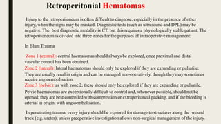 Injury to the retroperitoneum is often difficult to diagnose, especially in the presence of other
injury, when the signs may be masked. Diagnostic tests (such as ultrasound and DPL) may be
negative. The best diagnostic modality is CT, but this requires a physiologically stable patient. The
retroperitoneum is divided into three zones for the purposes of intraoperative management:
In BluntTrauma
Zone 1 (central): central haematomas should always be explored, once proximal and distal
vascular control has been obtained.
Zone 2 (lateral): lateral haematomas should only be explored if they are expanding or pulsatile.
They are usually renal in origin and can be managed non-operatively, though they may sometimes
require angioembolisation.
Zone 3 (pelvic): as with zone 2, these should only be explored if they are expanding or pulsatile.
Pelvic haematomas are exceptionally difficult to control and, whenever possible, should not be
opened; they are best controlled with compression or extraperitoneal packing, and if the bleeding is
arterial in origin, with angioembolisation.
In penetrating trauma, every injury should be explored for damage to structures along the wound
track (e.g. ureter), unless preoperative investigation allows non-surgical management of the injury.
Retroperitonial Hematomas
 