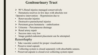 90 % Renal injuries managed conservatively
• Hematuria resolves in few days with absolute rest
Operative intervention – Hypotension due to
• Renovascular injuries
• Destructive parenchymal injuries
 Persistent gross hematuria – embolization
 Urinoma – Percutaneous drainage
 Renal artery repair
• Success rates very low
• Image guided endostent placement can be attempted.
Renorrhaphy
• Take vascular control for proper visualization
• Preserve renal capsule
• Collecting system is closed separately with absorbable sutures.
• Preserved capsule is closed over collecting system repair
Genitourinary Tract
 