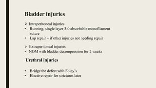 Bladder injuries
 Intraperitoneal injuries
• Running, single layer 3-0 absorbable monofilament
suture
• Lap repair – if other injuries not needing repair
 Extraperitoneal injuries
• NOM with bladder decompression for 2 weeks
Urethral injuries
• Bridge the defect with Foley’s
• Elective repair for strictures later
 