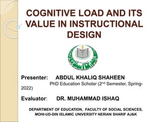 COGNITIVE LOAD AND ITS
VALUE IN INSTRUCTIONAL
DESIGN
Presenter: ABDUL KHALIQ SHAHEEN
PhD Education Scholar (2nd Semester, Spring-
2022)
Evaluator: DR. MUHAMMAD ISHAQ
DEPARTMENT OF EDUCATION, FACULTY OF SOCIAL SCIENCES,
MOHI-UD-DIN ISLAMIC UNIVERSITY NERIAN SHARIF AJ&K
 