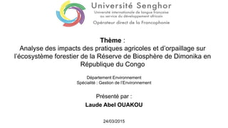 Présenté par :
Laude Abel OUAKOU
Thème :
Analyse des impacts des pratiques agricoles et d’orpaillage sur
l’écosystème forestier de la Réserve de Biosphère de Dimonika en
République du Congo
Département Environnement
Spécialité : Gestion de l’Environnement
24/03/2015
 