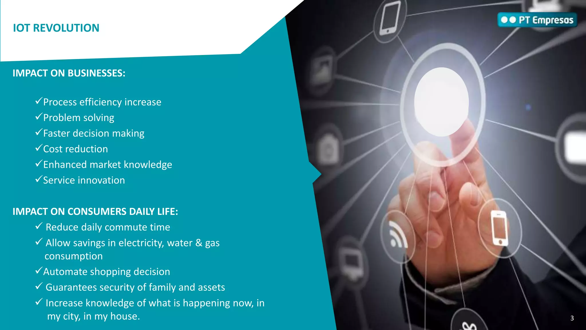 3
ENQUADRAMENTO
No novo ecossistema digital em que vivemos, as pessoas, os
objetos e os sistemas podem interagir e comunicar entre si,
possibilitando o acesso a serviços e a produtos cada vez mais
personalizados e sofisticados.
Para serem competitivas no mercado global, as empresas
podem hoje recorrer a soluções que lhes permitem recolher e
analisar, remotamente e em tempo real, a informação obtida a
partir de diferentes objetos interligados em rede, para
poderem
• aumentar a eficiência dos processos,
• agilizar decisões,
• resolver problemas,
• reduzir custos,
• conhecer melhor o mercado,
• inovar serviços.
Estas soluções denominam-se de soluções Machine to Machine
(M2M) e Internet of Things (IoT).
IOT REVOLUTION
IMPACT ON BUSINESSES:
Process efficiency increase
Problem solving
Faster decision making
Cost reduction
Enhanced market knowledge
Service innovation
IMPACT ON CONSUMERS DAILY LIFE:
 Reduce daily commute time
 Allow savings in electricity, water & gas
consumption
Automate shopping decision
 Guarantees security of family and assets
 Increase knowledge of what is happening now, in
my city, in my house. 3
 