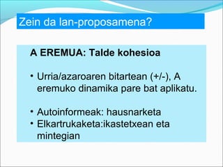 Zein da lan-proposamena?
A EREMUA: Talde kohesioa
• Urria/azaroaren bitartean (+/-), A
eremuko dinamika pare bat aplikatu.
• Autoinformeak: hausnarketa
• Elkartrukaketa:ikastetxean eta
mintegian

 