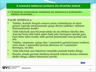 A eremuko taldearen jarduera eta dinamika batzuk
1.1 Erabakiak hartzerakoan eztabaida eta adostasuna bultzatzeko
taldeko dinamikak…

TALDE NOMINALA
• Taldeka, ikasleek ikasgela osoaren artean eztabaidatzen ari diren
gaiaren inguruko proposamenak egingo dituzte (adibidez: taldearen
funtzionamendu arauak)
• Talde bakoitzak arau bat proposatuko du eta arbelean idatziko dute.
Arau bat beste talde batek aipatu badu jada, hurrengora igaroko gara.
Egin behar adina txanda, talde guztiek pentsatutako arau guztiak esan
arte.
• Taldeka, «puntuatu» egingo dute 1 punturekin garrantzitsuena iruditzen
zaien araua; 2 punturekin jarraian datorrena eta 3 punturekin
hurrengoa, eta abar.
• Talde bakoitzak arau bakoitzari emandako puntuak batuko ditugu.
• Horrela, arauak garrantzi handiena duenetik txikiena duenera ordenatu
ahalko ditugu, taldeen balorazioei jarraiki.

www.uvic.cat

11

 