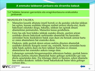 A eremuko taldearen jarduera eta dinamika batzuk
1.4 Taldeko lanaren garrantzia eta eraginkortasuna erakusteko
jarduerak

MANUELEN TALDEA
• Manuelen kasutik abiatuta (mutil horrek ez du gustuko eskolan taldean
lan egitea, kasuan azalduko ditugun zenbait arrazoi direla-eta), ikasle
bakoitzari eskatuko diogu, bakarka, taldean lan egiteak dituen
abantailetan pentsatzeko, Manuelen kasua gorabehera.
• Gero lau edo bost kideko taldeak osatuko dituzte, guztien artean
azalduko dituzte bakoitzak aurkitutako abantailak eta hasierako
zerrendari beste ikaskideren batek esan duen eta beraiek aintzat hartu
ez zuten abantailaren bat erantsiko diote.
• Ondoren, talde guztiek denen artean aurkitu dituzten abantailak
azalduko dizkiote ikasgela osoari eta, oraindik, beren zerrendan beste
talde batek aurkitu duen eta bere taldeari bururatu ez zitzaion
abantailaren bat eransteko aukera izango dute.
• Lehenengo zerrenda hirugarrenarekin alderatzen badute, guztiak batera
bakarka aurkitu zituzten abantailak baino gehiago aurkitzeko gai izan
direla egiaztatuko dute. Eta lehenago idatzi ez bazuten, azken abantaila
hau erantsi dezakete: taldeko lanak bakarkakoak baino ideia gehiago
sortzen ditu...
www.uvic.cat

18

 