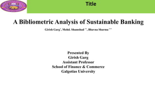 Title
A Bibliometric Analysis of Sustainable Banking
Girish Garg*, Mohd. Shamshad **, Bhavna Sharma ***
Presented By
Girish Garg
Assistant Professor
School of Finance & Commerce
Galgotias University
 