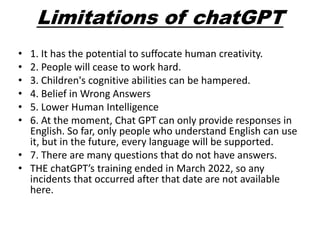 Limitations of chatGPT
• 1. It has the potential to suffocate human creativity.
• 2. People will cease to work hard.
• 3. Children's cognitive abilities can be hampered.
• 4. Belief in Wrong Answers
• 5. Lower Human Intelligence
• 6. At the moment, Chat GPT can only provide responses in
English. So far, only people who understand English can use
it, but in the future, every language will be supported.
• 7. There are many questions that do not have answers.
• THE chatGPT’s training ended in March 2022, so any
incidents that occurred after that date are not available
here.
 