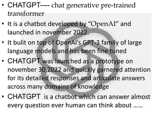 • CHATGPT---- chat generative pre-trained
transformer
• It is a chatbot developed by “OpenAI” and
launched in november 2022.
• It bulit on top of OpenAI’s GPT-3 family of large
language models and has been fine tuned
• CHATGPT was launched as a prototype on
november 30,2022 and quickly garnered attention
for its detailed responses and articulate answers
across many domains of knowledge
• CHATGPT is a chatbot which can answer almost
every question ever human can think about ……
 