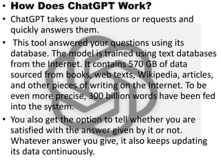 • How Does ChatGPT Work?
• ChatGPT takes your questions or requests and
quickly answers them.
• This tool answered your questions using its
database. The model is trained using text databases
from the Internet. It contains 570 GB of data
sourced from books, web texts, Wikipedia, articles,
and other pieces of writing on the Internet. To be
even more precise, 300 billion words have been fed
into the system.
• You also get the option to tell whether you are
satisfied with the answer given by it or not.
Whatever answer you give, it also keeps updating
its data continuously.
 