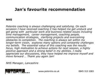 Jan’s favourite recommendation NHS   Potentio coaching is always challenging and satisfying. On each occasion I have received coaching it has helped me get unstuck and get going with  particular work and business related issues including time management,  career management, coaching people,  communication strategies,  clarifying projects and overcoming obstacles to completion.  The coaching is always set within my longer-term vision,  explores many options and constantly challenges my beliefs.  The essential value of this coaching was the results focus, high motivation to achieve actions for next session, a highly positive approach and a strong belief in my abilities. I really appreciate our discussions, they have helped me improve myself and move forward … Thank you again Jan!  NHS Manager, Lancashire  