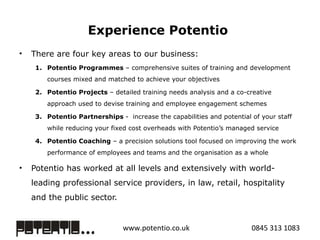 Experience Potentio  There are four key areas to our business:  Potentio Programmes  – comprehensive suites of training and development courses mixed and matched to achieve your objectives  Potentio Projects  – detailed training needs analysis and a co-creative approach used to devise training and employee engagement schemes  Potentio Partnerships  -  increase the capabilities and potential of your staff while reducing your fixed cost overheads with Potentio’s managed service Potentio Coaching  – a precision solutions tool focused on improving the work performance of employees and teams and the organisation as a whole  Potentio has worked at all levels and extensively with world-leading professional service providers, in law, retail, hospitality and the public sector. 