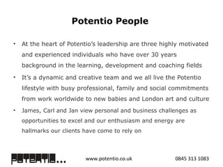 Potentio People  At the heart of Potentio’s leadership are three highly motivated and experienced individuals who have over 30 years background in the learning, development and coaching fields It’s a dynamic and creative team and we all live the Potentio lifestyle with busy professional, family and social commitments from work worldwide to new babies and London art and culture  James, Carl and Jan view personal and business challenges as opportunities to excel and our enthusiasm and energy are hallmarks our clients have come to rely on 