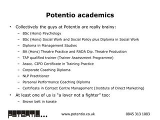 Potentio academics Collectively the guys at Potentio are really brainy:  BSc (Hons) Psychology BSc (Hons) Social Work and Social Policy plus Diploma in Social Work Diploma in Management Studies BA (Hons) Theatre Practice and RADA Dip. Theatre Production  TAP qualified trainer (Trainer Assessment Programme)  Assoc. CIPD Certificate in Training Practice  Corporate Coaching Diploma NLP Practitioner Personal Performance Coaching Diploma Certificate in Contact Centre Management (Institute of Direct Marketing) At least one of us is “a lover not a fighter” too:  Brown belt in karate 