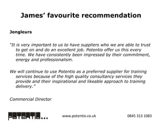James’ favourite recommendation Jongleurs  “ It is very important to us to have suppliers who we are able to trust to get on and do an excellent job. Potentio offer us this every time. We have consistently been impressed by their commitment, energy and professionalism. We will continue to use Potentio as a preferred supplier for training services because of the high quality consultancy services they provide and their inspirational and likeable approach to training delivery.” Commercial Director 