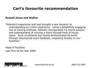 Carl’s favourite recommendation Russell Jones and Walker “ Potentio’s experience and zeal brought a new dynamic to understanding our client experience.  Using a delightfully engaging mix of training methods, Potentio reinvigorated my teams passion and understanding of running a client focused front of house space.  Such investment has clearly demonstrated its worth through volunteered client feedback, impacting directly on our business.” Head of Facilities Law Firm of the Year 2009  