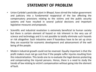 STATEMENT OF PROBLEM
• Union Carbide’s pesticides plant in Bhopal, have stirred the Indian government
and judiciary into a fundamental reappraisal of the law affecting the
compensatory provisions relating to the victims and the public security
systems and have resulted in several judicial decisions and important
legislative measures and proposals.
• Scientific and industrial revolution is extremely beneficial to human society
but there is certain element of hazard or risk inherent in the very use of
science and technology and it is not possible to totally eliminate such hazards
or risk altogether. Such industries even if hazardous have to be set up since
they are essential for economic development and advancement of the well
being of the people.
• Modern industrial growth could not be reversed. Equally important is that the
profit makers must not go scot-free if the people suffer injuries resulting from
this industrialization. This tends one to re-evaluate the legal devices protecting
and compensating the injured persons. Hence, there is a need to study the
trends of law relating to victim’s compensation without going into the element
of fault.
 