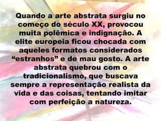 Quando a arte abstrata surgiu no
começo do século XX, provocou
muita polêmica e indignação. A
elite europeia ficou chocada com
aqueles formatos considerados
“estranhos” e de mau gosto. A arte
abstrata quebrou com o
tradicionalismo, que buscava
sempre a representação realista da
vida e das coisas, tentando imitar
com perfeição a natureza.

 