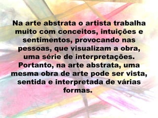 Na arte abstrata o artista trabalha
muito com conceitos, intuições e
sentimentos, provocando nas
pessoas, que visualizam a obra,
uma série de interpretações.
Portanto, na arte abstrata, uma
mesma obra de arte pode ser vista,
sentida e interpretada de várias
formas.

 