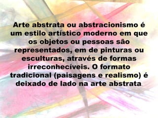 Arte abstrata ou abstracionismo é
um estilo artístico moderno em que
os objetos ou pessoas são
representados, em de pinturas ou
esculturas, através de formas
irreconhecíveis. O formato
tradicional (paisagens e realismo) é
deixado de lado na arte abstrata.

 